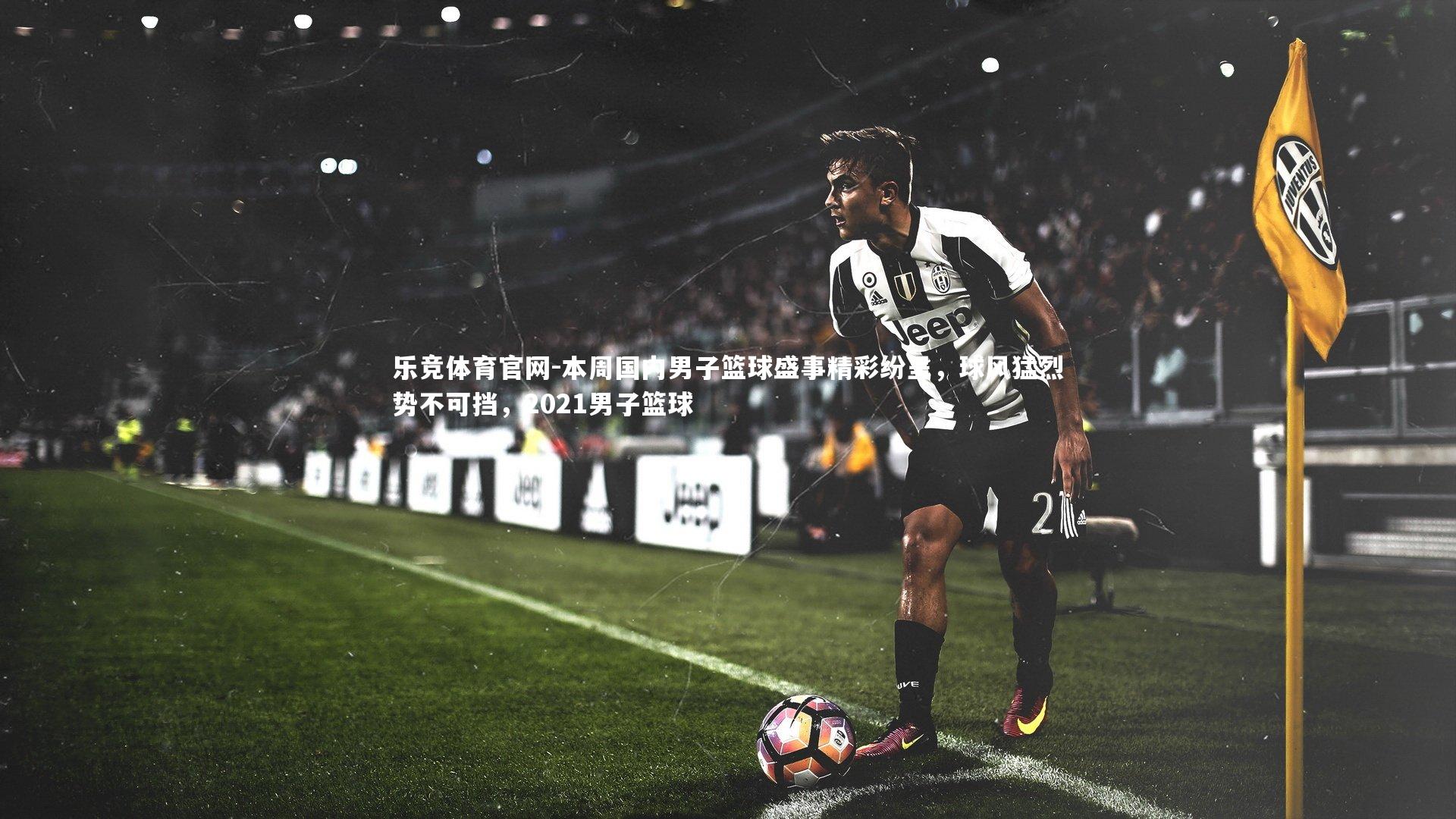 本周国内男子篮球盛事精彩纷呈,球风猛烈势不可挡,2021男子篮球
